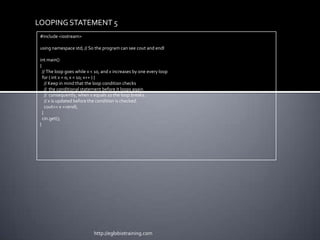 LOOPING STATEMENT 5
 #include <iostream>

 using namespace std; // So the program can see cout and endl

 int main()
 {
   // The loop goes while x < 10, and x increases by one every loop
   for ( int x = 0; x < 10; x++ ) {
     // Keep in mind that the loop condition checks
     // the conditional statement before it loops again.
     // consequently, when x equals 10 the loop breaks.
     // x is updated before the condition is checked.
     cout<< x <<endl;
   }
   cin.get();
 }




                            http://eglobiotraining.com
 