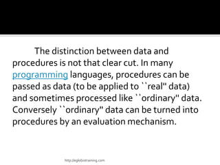 The distinction between data and
procedures is not that clear cut. In many
programming languages, procedures can be
passed as data (to be applied to ``real'' data)
and sometimes processed like ``ordinary'' data.
Conversely ``ordinary'' data can be turned into
procedures by an evaluation mechanism.


            http://eglobiotraining.com
 