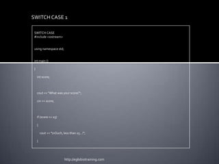 SWITCH CASE 1

 SWITCH CASE
 #include <iostream>


 using namespace std;


 int main ()

 {

     int score;



     cout << "What was your score?";

     cin >> score;



     if (score <= 25)

     {

         cout << "nOuch, less than 25...!";

     }




                           http://eglobiotraining.com
 