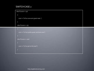 SWITCH CASE 2
else if (score <= 50)

 {

     cout << "nYou score aint great mate..";

 }

 else if (score <= 75)

 {

     cout << "nYour pretty good, wel done man!";

 }

 else if (score <= 100)

 {

     cout << "nYou got to the top!!!";

 }




                    http://eglobiotraining.com
 