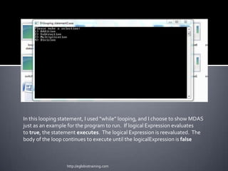 In this looping statement, I used “while” looping, and I choose to show MDAS
just as an example for the program to run. If logical Expression evaluates
to true, the statement executes. The logical Expression is reevaluated. The
body of the loop continues to execute until the logicalExpression is false



                  http://eglobiotraining.com
 