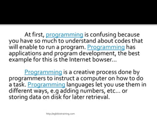 At first, programming is confusing because
you have so much to understand about codes that
will enable to run a program. Programming has
applications and program development, the best
example for this is the Internet bowser…
      Programming is a creative process done by
programmers to instruct a computer on how to do
a task. Programming languages let you use them in
different ways, e.g adding numbers, etc… or
storing data on disk for later retrieval.

             http://eglobiotraining.com
 