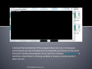 I noticed that sometimes if the program does not run, it is because
some braces are not included and I accidentally put braces on the same
line and it causes the program not to read its contents. Programming is
sensitive, when there is missing variable or braces or some words it
does not run.


               http://eglobiotraining.com
 