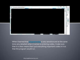 When I learned that programming is very sensitive and at the same
time very detailed when it comes to entering codes, I make sure
that it is clear means that I put everything important codes in it so
that the program would run.



              http://eglobiotraining.com
 