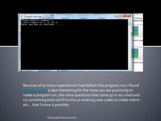 Because of so many experiences I had before this program run, I found
programming is also interesting for the more you are practicing to
make a program run, the more questions that came up in my mind and
try something that will fit to this or entering new codes to make matrix
etc… that I know is possible.


              http://eglobiotraining.com
 