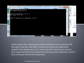 In this switch case missing out a break statement causes control to fall
through to the next case label. Switches can always be replaced by
nested if-else statements, but in some cases this may be more clumsy.
Each break statement terminates the enclosing switch statement. Control
flow continues with the first statement


               http://eglobiotraining.com
 