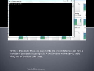 Unlike if-then and if-then-else statements, the switch statement can have a
number of possible execution paths, A switch works with the byte, short,
char, and int primitive data types.




                 http://eglobiotraining.com
 