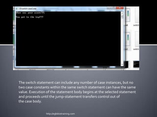 The switch statement can include any number of case instances, but no
two case constants within the same switch statement can have the same
value. Execution of the statement body begins at the selected statement
and proceeds until the jump-statement transfers control out of
the case body.


                http://eglobiotraining.com
 
