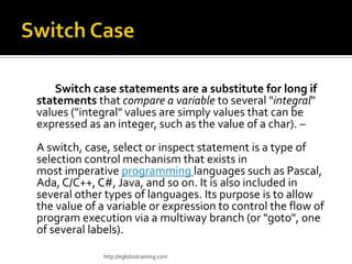 Switch case statements are a substitute for long if
statements that compare a variable to several "integral"
values ("integral" values are simply values that can be
expressed as an integer, such as the value of a char). –
A switch, case, select or inspect statement is a type of
selection control mechanism that exists in
most imperative programming languages such as Pascal,
Ada, C/C++, C#, Java, and so on. It is also included in
several other types of languages. Its purpose is to allow
the value of a variable or expression to control the flow of
program execution via a multiway branch (or "goto", one
of several labels).

             http://eglobiotraining.com
 