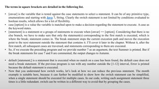 The terms in square brackets are detailed in the following list.
• [onvar] is the variable that is tested against the case statements to select a statement. It can be of any primitive type,
enumerations and starting with Java 7, String. Clearly the switch statement is not limited by conditions evaluated to
boolean results, which allows for a lot of flexibility.
• case [option] is a value the variable is matched upon to make a decision regarding the statement to execute. A case as
the keyword states.
• [statement] is a statement or a groups of statements to execute when [onvar] == [option]. Considering that there is no
else branch, we have to make sure that only the statement(s) corresponding to the first match is executed, which is
where the break; statement comes in. The break statement stops the current execution path and moves the execution
point to the next statement outside the statement that contains it. I’ll cover it later in the chapter. Without it, after the
first match, all subsequent cases are traversed, and statements corresponding to them are executed.
• So, if we execute the preceding program and we provide number 7 as an argument, the text Summer is printed. But if
the break statements for case 7 and 8 are commented, the output changes to Autumn.
• default [statement;] is a statement that is executed when no match on a case has been found, the default case does not
need a break statement. If the previous program is run with any number outside the [1-12] interval, Error is printed
because the default statement is executed.
• Now that you understand how switch works, let’s look at how we can reduce the previous statement. The month
example is suitable here, because it can further be modified to show how the switch statement can be simplified,
when a single statement should be executed for multiple cases. In our code, writing each assignment statement three
times is a little redundant. switch can be written in a different way to avoid that by grouping the cases.
 