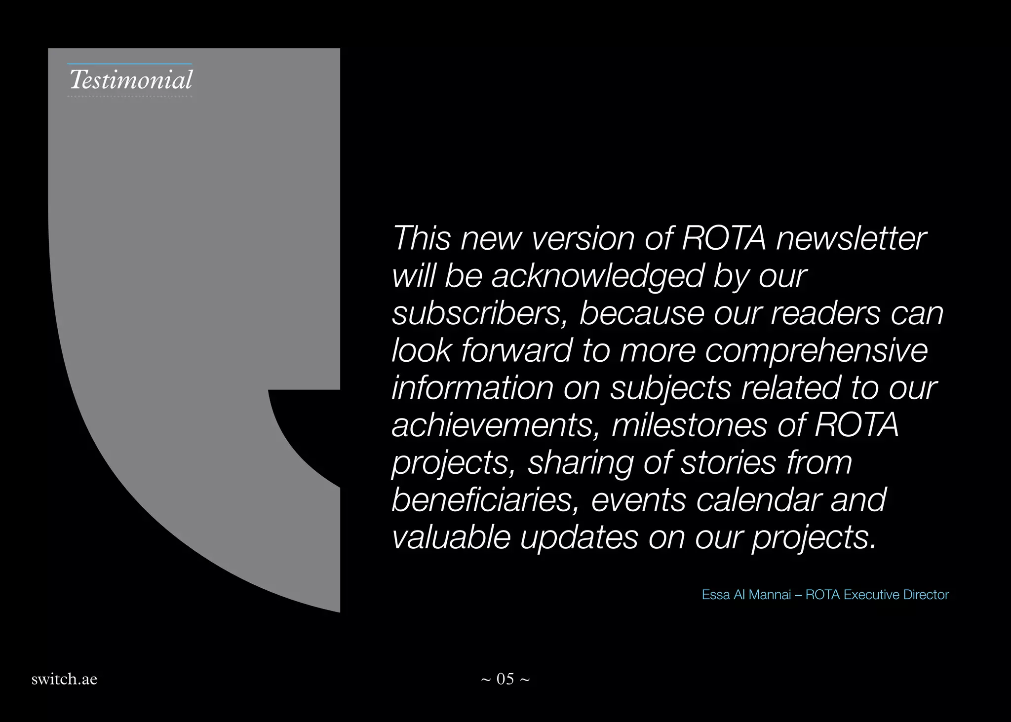 Testimonial

This new version of ROTA newsletter
will be acknowledged by our
subscribers, because our readers can
look forward to more comprehensive
information on subjects related to our
achievements, milestones of ROTA
projects, sharing of stories from
beneficiaries, events calendar and
valuable updates on our projects.
Essa Al Mannai – ROTA Executive Director

switch.ae

~ 05 ~

 