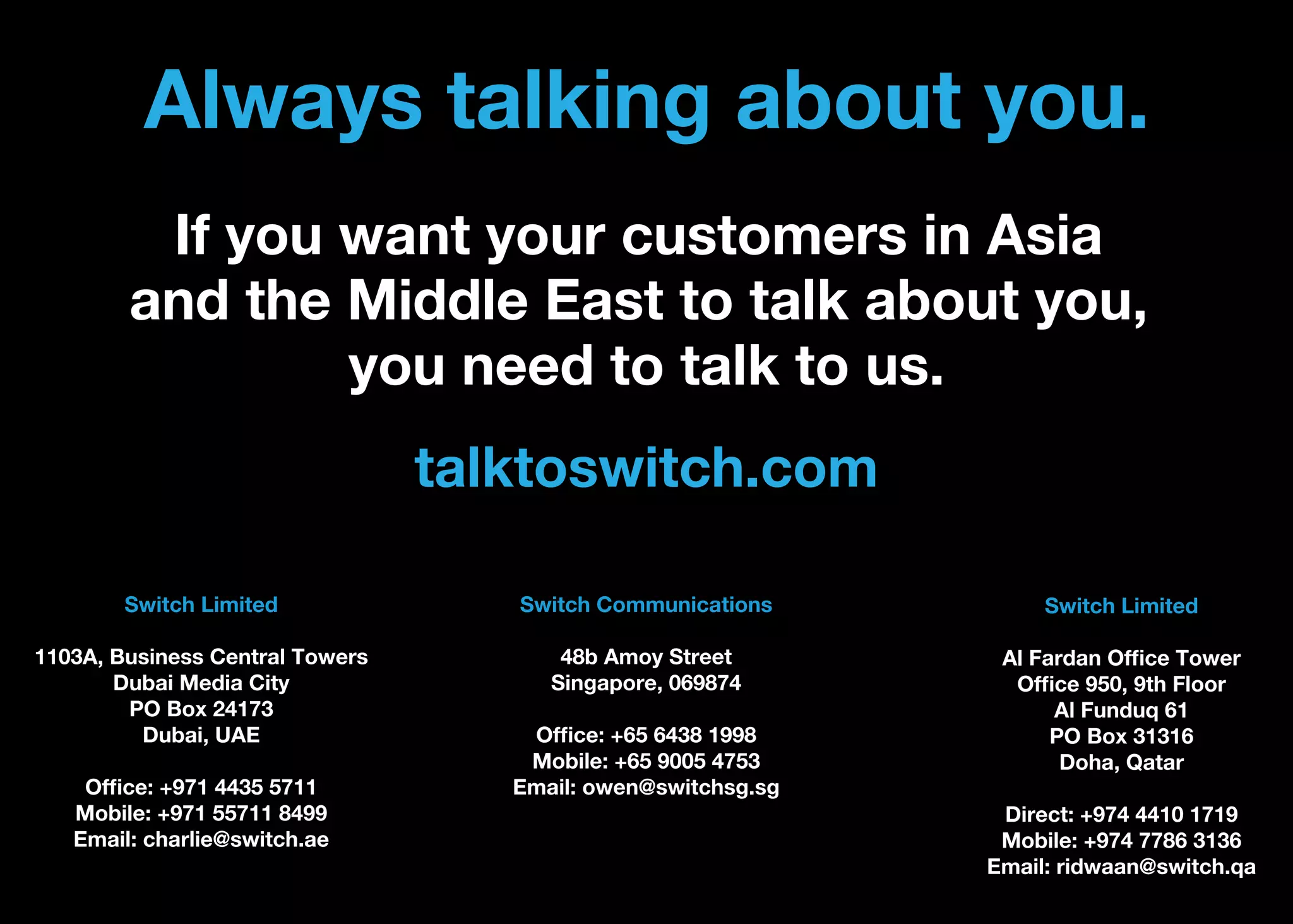 Always talking about you.
If you want your customers in Asia
and the Middle East to talk about you,
you need to talk to us.
talktoswitch.com
Switch Limited

Switch Communications

Switch Limited

1103A, Business Central Towers
Dubai Media City
PO Box 24173
Dubai, UAE

48b Amoy Street
Singapore, 069874

Al Fardan Ofﬁce Tower
Ofﬁce 950, 9th Floor
Al Funduq 61
PO Box 31316
Doha, Qatar

Ofﬁce: +971 4435 5711
Mobile: +971 55711 8499
Email: charlie@switch.ae

Ofﬁce: +65 6438 1998
Mobile: +65 9005 4753
Email: owen@switchsg.sg

Direct: +974 4410 1719
Mobile: +974 7786 3136
Email: ridwaan@switch.qa

 
