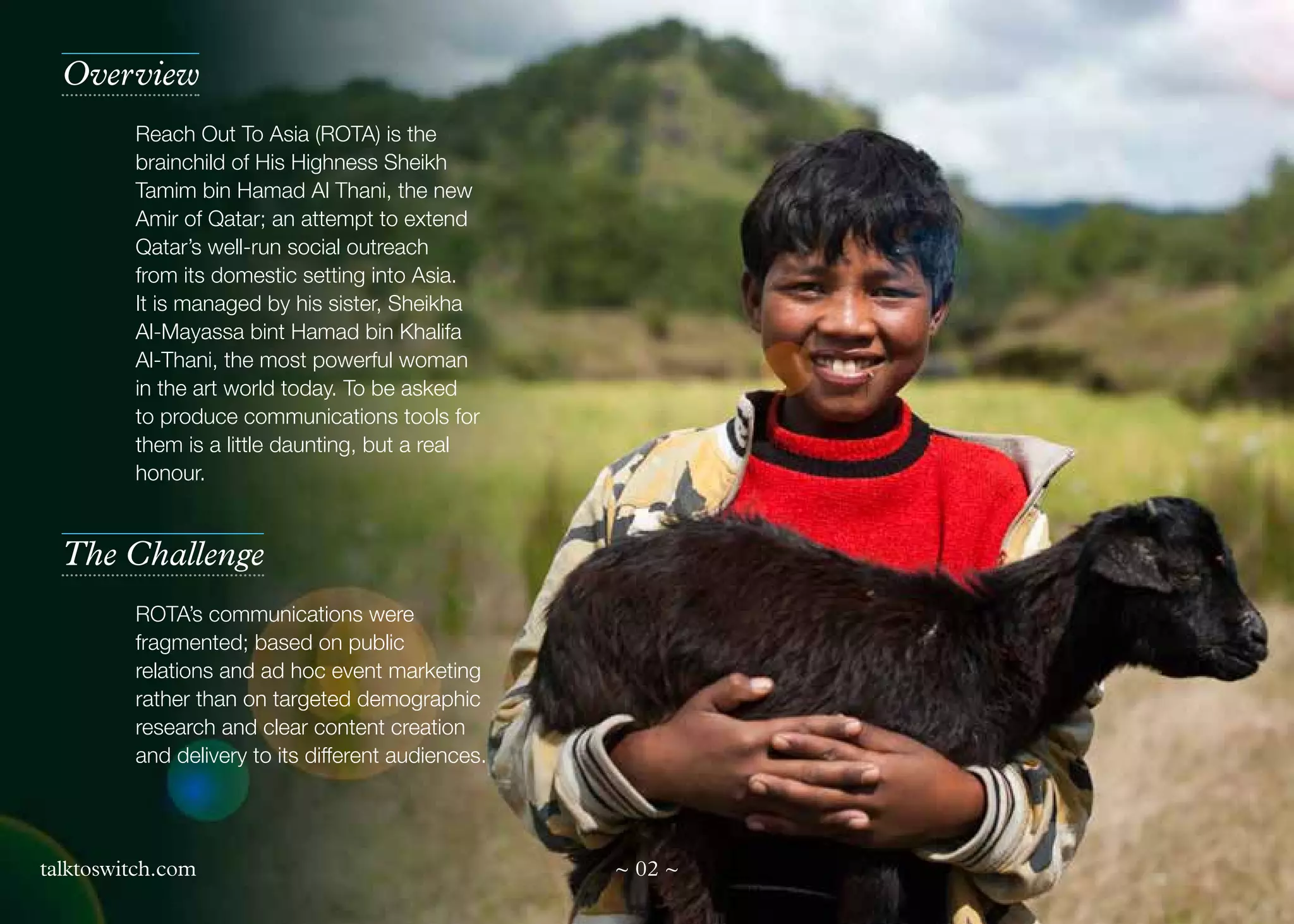 Overview
Reach Out To Asia (ROTA) is the
brainchild of His Highness Sheikh
Tamim bin Hamad Al Thani, the new
Amir of Qatar; an attempt to extend
Qatar’s well-run social outreach
from its domestic setting into Asia.
It is managed by his sister, Sheikha
Al-Mayassa bint Hamad bin Khalifa
Al-Thani, the most powerful woman
in the art world today. To be asked
to produce communications tools for
them is a little daunting, but a real
honour.

The Challenge
ROTA’s communications were
fragmented; based on public
relations and ad hoc event marketing
rather than on targeted demographic
research and clear content creation
and delivery to its different audiences.

talktoswitch.com

~ 02 ~

 