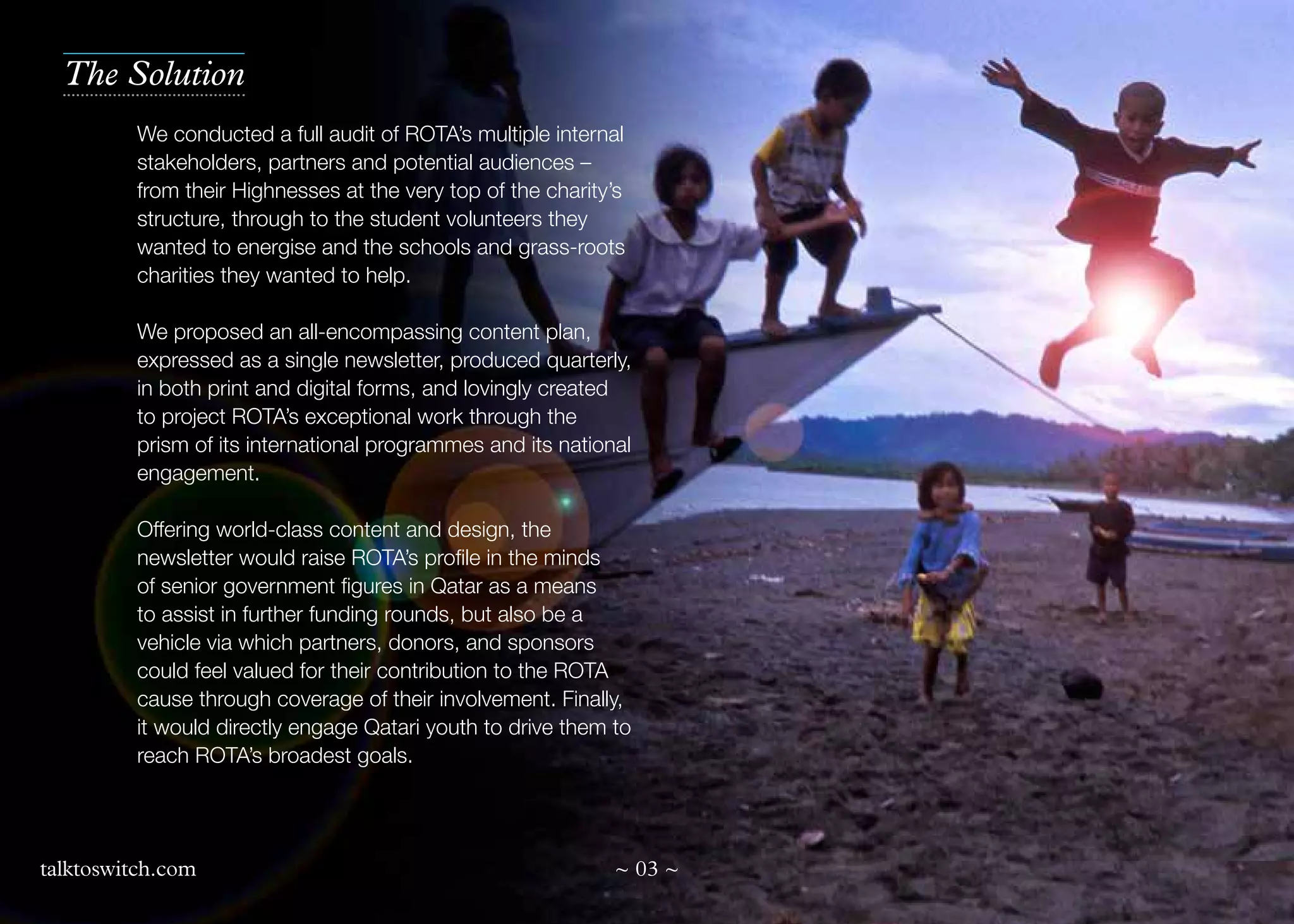 The Solution
We conducted a full audit of ROTA’s multiple internal
stakeholders, partners and potential audiences –
from their Highnesses at the very top of the charity’s
structure, through to the student volunteers they
wanted to energise and the schools and grass-roots
charities they wanted to help.
We proposed an all-encompassing content plan,
expressed as a single newsletter, produced quarterly,
in both print and digital forms, and lovingly created
to project ROTA’s exceptional work through the
prism of its international programmes and its national
engagement.
Offering world-class content and design, the
newsletter would raise ROTA’s profile in the minds
of senior government figures in Qatar as a means
to assist in further funding rounds, but also be a
vehicle via which partners, donors, and sponsors
could feel valued for their contribution to the ROTA
cause through coverage of their involvement. Finally,
it would directly engage Qatari youth to drive them to
reach ROTA’s broadest goals.

talktoswitch.com

~ 03 ~

 