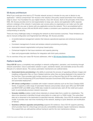 © 2022 Cisco and/or its affiliates. All rights reserved. Page 19 of 72
SD-Access architecture
What if you could give time back to IT? Provide network access in minutes for any user or device to any
application – without compromise? SD-Access is the industry’s first policy-based automation from network
edge to cloud. Your foundation for your digital network, Cisco SD-Access. Built on the principles of the Cisco
DNA, SD-Access provides end-to-end segmentation to keep user, device and application traffic separate
without a redesign of the network. It automates user access policy so organizations can make sure the right
policies are set for any user or device with any application across the network. This is accomplished with a
single network fabric across LAN and WLAN which creates a consistent user experience anywhere without
compromising on security.
There are many challenges today in managing the network to drive business outcomes. These limitations are
due to manual configuration and fragmented tool offerings. SD-Access provides:
● A transformational management solution that reduces operational expenses and enhances business
agility
● Consistent management of wired and wireless network provisioning and policy
● Automated network segmentation and group-based policy
● Contextual insights for fast issue resolution and capacity planning
● Open and programmable interfaces for integration with third-party solutions
For an overview of key use-cases SD-Access addresses, refer to SD-Access Solution Overview.
Platform benefits
Cisco IOS XE opens a completely new paradigm in network configuration, operation, and monitoring through
network automation. Cisco’s automation solution is open, standards-based, and extensible across the entire
lifecycle of a network device. The various automation mechanisms are outlined below.
● Automated device provisioning is the ability to automate the process of upgrading software images and
installing configuration files on Cisco Catalyst switches when they are being deployed in the network for
the first time. Cisco provides both turnkey solutions such as Plug and Play and off-the-shelf tools such
as Zero-Touch Provisioning (ZTP) and Preboot Execution Environment (PXE) that enable an effortless
and automated deployment.
● API-driven configuration is available with modern network switches such as the Cisco Catalyst 9300
Series. It supports a wide range of automation features and provides robust open APIs over NETCONF
and RESTCONF and GNMI using YANG data models for external tools, both off-the-shelf and custom
built, to automatically provision network resources.
● Granular visibility enables model-driven telemetry to stream data from a switch to a destination. The
data to be streamed is identified through subscription to a data set in a YANG model. The subscribed
data set is streamed to the destination at specified intervals. Additionally, Cisco IOS XE enables the push
model. It provides near-real-time monitoring of the network, leading to quick detection and rectification
of failures.
● Seamless software upgrades and patching supports OS resilience. Cisco IOS XE supports patching,
which provides fixes for critical bugs and security vulnerabilities between regular maintenance releases.
This support lets you add patches without having to wait for the next maintenance release.
 