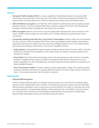 © 2022 Cisco and/or its affiliates. All rights reserved. Page 20 of 72
Security
● Encrypted Traffic Analytics (ETA) is a unique capability for identifying malware in encrypted traffic
coming from the access layer. Since more and more traffic is becoming encrypted, the visibility this
feature affords for threat detection is critical for keeping your network secure at different layers.
● AES-256 MACsec encryption is the IEEE 802.1AE standard for authenticating and encrypting packets
between switches. The Cisco Catalyst 9300 Series switches support 256-bit and 128-bit Advanced
Encryption Standard (AES), providing the most secure link encryption.
● IPSec encryption delivers secure end-to-end encrypted traffic between sites and connectivity to the
Cloud. C9300X models support line rate IPSEC up to 100 Gbps delivering uncompromised secure
connectivity.
● Trustworthy solutions built with Cisco Trust Anchor Technologies provide a highly secure foundation
for Cisco products. With the Catalyst 9300 Series, these technologies enable hardware and software
authenticity assurance for supply chain trust and strong mitigation against man-in-the-middle attacks
that compromise software and firmware. Trust Anchor capabilities include:
◦ Image signing: Cryptographically signed images provide assurance that the firmware, BIOS, and other
software are authentic and unmodified. As the system boots, the system’s software signatures are
checked for integrity.
◦ Secure Boot: Cisco Secure Boot technology anchors the boot sequence chain of trust to immutable
hardware, mitigating threats against a system’s foundational state and the software that is to be
loaded, regardless of a user’s privilege level. It provides layered protection against the persistence of
illicitly modified firmware.
◦ Cisco Trust Anchor module: A tamper-resistant, strong cryptographic, single-chip solution provides
hardware authenticity assurance to uniquely identify the product so that its origin can be confirmed to
Cisco. This provides assurance that the product is genuine.
Cloud Security
● Umbrella DNS Integration:
Small to midsize networks reliant on managed service providers can now host Cisco Umbrella agent
directly on their Catalyst 9300 series switches. This allows the business to easily customize their DNS
filtering policies granularly at user or group level to prevent BYOD or IoT guest or corporate users from
accessing malicious or inappropriate websites, without having to rely on the MSP to push the policies
out. It also lets them optimize use of bandwidth by allowing direct cloud access for trusted apps.
Requires DNA-Advantage License and Umbrella License per device.
 