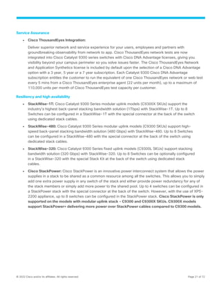 © 2022 Cisco and/or its affiliates. All rights reserved. Page 21 of 72
Service Assurance
● Cisco ThousandEyes Integration:
Deliver superior network and service experience for your users, employees and partners with
groundbreaking observability from network to app. Cisco ThousandEyes network tests are now
integrated into Cisco Catalyst 9300 series switches with Cisco DNA Advantage licenses, giving you
visibility beyond your campus perimeter so you solve issues faster. The Cisco ThousandEyes Network
and Application Synthetics license is included by default upon the selection of a Cisco DNA Advantage
option with a 3 year, 5 year or a 7 year subscription. Each Catalyst 9300 Cisco DNA Advantage
subscription entitles the customer to run the equivalent of one Cisco ThousandEyes network or web test
every 5 mins from a Cisco ThousandEyes enterprise agent (22 units per month), up to a maximum of
110,000 units per month of Cisco ThousandEyes test capacity per customer.
Resiliency and high availability
● StackWise-1T: Cisco Catalyst 9300 Series modular uplink models (C9300X SKUs) support the
industry’s highest back-panel stacking bandwidth solution (1Tbps) with StackWise-1T. Up to 8
Switches can be configured in a StackWise-1T with the special connector at the back of the switch
using dedicated stack cables.
● StackWise-480: Cisco Catalyst 9300 Series modular uplink models (C9300 SKUs) support high-
speed back-panel stacking bandwidth solution (480 Gbps) with StackWise-480. Up to 8 Switches
can be configured in a StackWise-480 with the special connector at the back of the switch using
dedicated stack cables.
● StackWise-320: Cisco Catalyst 9300 Series fixed uplink models (C9300L SKUs) support stacking
bandwidth solution (320 Gbps) with StackWise-320. Up to 8 Switches can be optionally configured
in a StackWise-320 with the special Stack Kit at the back of the switch using dedicated stack
cables.
● Cisco StackPower: Cisco StackPower is an innovative power interconnect system that allows the power
supplies in a stack to be shared as a common resource among all the switches. This allows you to simply
add one extra power supply in any switch of the stack and either provide power redundancy for any of
the stack members or simply add more power to the shared pool. Up to 4 switches can be configured in
a StackPower stack with the special connector at the back of the switch. However, with the use of XPS-
2200 appliance, up to 8 switches can be configured in the StackPower stack. Cisco StackPower is only
supported on the models with modular uplink stack - C9300 and C9300X SKUs. C9300X models
support StackPower+ delivering more power over StackPower cables compared to C9300 models.
 
