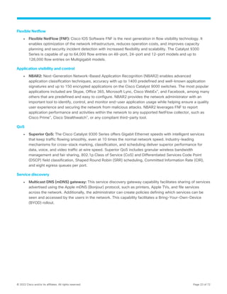 © 2022 Cisco and/or its affiliates. All rights reserved. Page 23 of 72
Flexible Netflow
● Flexible NetFlow (FNF): Cisco IOS Software FNF is the next generation in flow visibility technology. It
enables optimization of the network infrastructure, reduces operation costs, and improves capacity
planning and security incident detection with increased flexibility and scalability. The Catalyst 9300
Series is capable of up to 64,000 flow entries on 48-port, 24-port and 12-port models and up to
128,000 flow entries on Multigigabit models.
Application visibility and control
● NBAR2: Next-Generation Network-Based Application Recognition (NBAR2) enables advanced
application classification techniques, accuracy with up to 1400 predefined and well-known application
signatures and up to 150 encrypted applications on the Cisco Catalyst 9000 switches. The most popular
applications included are Skype, Office 365, Microsoft Lync, Cisco WebEx®
, and Facebook, among many
others that are predefined and easy to configure. NBAR2 provides the network administrator with an
important tool to identify, control, and monitor end-user application usage while helping ensure a quality
user experience and securing the network from malicious attacks. NBAR2 leverages FNF to report
application performance and activities within the network to any supported NetFlow collector, such as
Cisco Prime®
, Cisco Stealthwatch®
, or any compliant third-party tool.
QoS
● Superior QoS: The Cisco Catalyst 9300 Series offers Gigabit Ethernet speeds with intelligent services
that keep traffic flowing smoothly, even at 10 times the normal network speed. Industry-leading
mechanisms for cross-stack marking, classification, and scheduling deliver superior performance for
data, voice, and video traffic at wire speed. Superior QoS includes granular wireless bandwidth
management and fair sharing, 802.1p Class of Service (CoS) and Differentiated Services Code Point
(DSCP) field classification, Shaped Round Robin (SRR) scheduling, Committed Information Rate (CIR),
and eight egress queues per port.
Service discovery
● Multicast DNS (mDNS) gateway: This service discovery gateway capability facilitates sharing of services
advertised using the Apple mDNS (Bonjour) protocol, such as printers, Apple TVs, and file services
across the network. Additionally, the administrator can create policies defining which services can be
seen and accessed by the users in the network. This capability facilitates a Bring-Your-Own-Device
(BYOD) rollout.
 