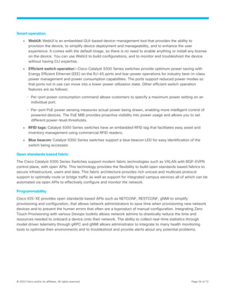 © 2022 Cisco and/or its affiliates. All rights reserved. Page 24 of 72
Smart operation
● WebUI: WebUI is an embedded GUI-based device-management tool that provides the ability to
provision the device, to simplify device deployment and manageability, and to enhance the user
experience. It comes with the default image, so there is no need to enable anything or install any license
on the device. You can use WebUI to build configurations, and to monitor and troubleshoot the device
without having CLI expertise.
● Efficient switch operation*
: Cisco Catalyst 9300 Series switches provide optimum power saving with
Energy Efficient Ethernet (EEE) on the RJ-45 ports and low-power operations for industry best-in-class
power management and power consumption capabilities. The ports support reduced power modes so
that ports not in use can move into a lower power utilization state. Other efficient switch operation
features are as follows:
◦ Per-port power consumption command allows customers to specify a maximum power setting on an
individual port.
◦ Per-port PoE power sensing measures actual power being drawn, enabling more intelligent control of
powered devices. The PoE MIB provides proactive visibility into power usage and allows you to set
different power-level thresholds.
● RFID tags: Catalyst 9300 Series switches have an embedded RFID tag that facilitates easy asset and
inventory management using commercial RFID readers.
● Blue beacon: Catalyst 9300 Series switches support a blue beacon LED for easy identification of the
switch being accessed.
Open standards based fabric
The Cisco Catalyst 9300 Series Switches support modern fabric technologies such as VXLAN with BGP-EVPN
control plane, with open APIs. This technology provides the flexibility to build open standards based fabrics to
secure infrastructure, users and data. This fabric architecture provides rich unicast and multicast protocol
support to optimally route or bridge traffic as well as support for integrated campus services all of which can be
automated via open APIs to effectively configure and monitor the network.
Programmability
Cisco IOS-XE provides open standards based APIs such as NETCONF, RESTCONF, gNMI to simplify
provisioning and configuration, that allows network administrators to save time when provisioning new network
devices and to prevent the human errors that often are a byproduct of manual configuration. Integrating Zero
Touch Provisioning with various Devops toolkits allows network admins to drastically reduce the time and
resources needed to onboard a device onto their network. The ability to collect real-time statistics through
model driven telemetry through gRPC and gNMI allows administrator to integrate to many health monitoring
tools to optimize their environments and to troubleshoot and provide alerts about any potential problems.
 