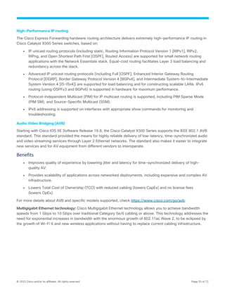 © 2022 Cisco and/or its affiliates. All rights reserved. Page 25 of 72
High-Performance IP routing
The Cisco Express Forwarding hardware routing architecture delivers extremely high-performance IP routing in
Cisco Catalyst 9300 Series switches, based on:
● IP unicast routing protocols (including static, Routing Information Protocol Version 1 [RIPv1], RIPv2,
RIPng, and Open Shortest Path First [OSPF], Routed Access) are supported for small network routing
applications with the Network Essentials stack. Equal-cost routing facilitates Layer 3 load balancing and
redundancy across the stack.
● Advanced IP unicast routing protocols (including Full [OSPF], Enhanced Interior Gateway Routing
Protocol [EIGRP], Border Gateway Protocol Version 4 [BGPv4], and Intermediate System-to-Intermediate
System Version 4 [IS-ISv4]) are supported for load balancing and for constructing scalable LANs. IPv6
routing (using OSPFv3 and BGPv6) is supported in hardware for maximum performance.
● Protocol-Independent Multicast (PIM) for IP multicast routing is supported, including PIM Sparse Mode
(PIM SM), and Source-Specific Multicast (SSM).
● IPv6 addressing is supported on interfaces with appropriate show commands for monitoring and
troubleshooting.
Audio Video Bridging (AVB)
Starting with Cisco IOS XE Software Release 16.8, the Cisco Catalyst 9300 Series supports the IEEE 802.1 AVB
standard. This standard provided the means for highly reliable delivery of low-latency, time-synchronized audio
and video streaming services through Layer 2 Ethernet networks. The standard also makes it easier to integrate
new services and for AV equipment from different vendors to interoperate.
Benefits
● Improves quality of experience by lowering jitter and latency for time-synchronized delivery of high-
quality AV.
● Provides scalability of applications across networked deployments, including expansive and complex AV
infrastructure.
● Lowers Total Cost of Ownership (TCO) with reduced cabling (lowers CapEx) and no license fees
(lowers OpEx).
For more details about AVB and specific models supported, check https://www.cisco.com/go/avb.
Multigigabit Ethernet technology: Cisco Multigigabit Ethernet technology allows you to achieve bandwidth
speeds from 1 Gbps to 10 Gbps over traditional Category 5e/6 cabling or above. This technology addresses the
need for exponential increases in bandwidth with the enormous growth of 802.11ac Wave 2, to be eclipsed by
the growth of Wi-Fi 6 and new wireless applications without having to replace current cabling infrastructure.
 