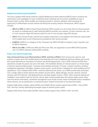 © 2022 Cisco and/or its affiliates. All rights reserved. Page 26 of 72
Multiprotocol label switching (MPLS)
The Cisco Catalyst 9300 Series Switches support Multiprotocol label switching (MPLS) which combines the
performance and capabilities of Layer 2 (data link layer) switching with the proven scalability of Layer 3
(network layer) routing. MPLS enables the explosive growth in network utilization while providing the
opportunity to differentiate services without sacrificing the existing network infrastructure. MPLS support
includes
● MPLS L3 VPN: An MPLS Virtual Private Network (VPN) consists of a set of sites that are interconnected
by means of a Multiprotocol Label Switching (MPLS) provider core network. At each customer site, one
or more customer edge (CE) devices attach to one or more provider edge (PE) devices.
● VPLS: VPLS (Virtual Private LAN Service) enables enterprises to link together their Ethernet-based LANs
from multiple sites via the infrastructure provided by their service provider.
● EoMPLS: EoMPLS is a category of Any Transport over MPLS (AToM) to transport Layer 2 packets over
an MPLS backbone.
● MPLS over GRE: L3VPN over GRE and VPLS over GRE, are supported to tunnel MPLS/VPLS packets
over non-MPLS networks utilizing GRE tunneling
Power over ethernet leadership
Cisco Universal Power over Ethernet (Cisco UPOE®
and Cisco UPOE+): PoE removes the need for wall
sockets to power each PoE-enabled device and eliminates the cost of additional electrical cabling and circuits
that would otherwise be necessary in IP phone and WLAN deployments. Cisco UPOE extends the IEEE PoE+
standard to double the power per port to 60 watts. This facilitates delivery of network power to a broad range
of devices requiring higher power, including virtual desktop terminals, IP turrets, compact switches, building
management gateways, LED lights, wireless access points, and IP phones. Designed for smart building and IoT
applications, Cisco Catalyst 9300 UPOE+ switches (delivering PoE power up to 90W) provide data and power
over a single cable to power devices like wireless access points, digital signage, security cameras, thermal
cameras with PTZ features, LED lighting fixtures and large display screens. UPOE+ offers reduced cabling and
installation costs without need for permits, device daisy-chaining application that require higher power draw,
real-time device information, centralized management and remote control, faster and flexible device installation
where devices can be positioned in a practical location instead of proximity to the electrical outlets.
Catalyst 9300 Series modular uplink (C9300 and C9300X SKUs) models support Cisco UPOE+, Cisco UPOE,
PoE+ and PoE, thereby addressing the largest range of network power needs.
Catalyst 9300 Series fixed uplink (C9300L SKUs) models support Cisco UPOE or PoE+ and PoE.
 