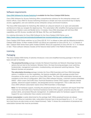 © 2022 Cisco and/or its affiliates. All rights reserved. Page 28 of 72
Software requirements
Cisco DNA Software for Access Switching is available for the Cisco Catalyst 9300 Series.
Cisco DNA Software for Access Switching offers comprehensive solutions for the enterprise campus and
branch offices. Cisco DNA for Access Switching introduces a simpler and more economical way to deploy
access, aggregation, and core switches across enterprise campus and branch locations.
The Cisco DNA Subscription for Switching offer delivers an unbound network on an open and extensible
architecture to help you navigate the digital journey. This subscription offer simplifies the buying process and
includes lower initiation costs and flexible terms. It includes: Cisco DNA Advantage with full Cisco DNA
capabilities and SD-Access, bundled with ISE Base, ISE Plus, and StealthWatch.
For ordering information for Cisco DNA Software for the Cisco Catalyst 9300 Series, go to
https://www.cisco.com/c/en/us/products/software/one-access/switching-part-numbers.html.
Cisco Catalyst 9300 Series switches run on Cisco IOS XE 16.5.1a release or later with the following exceptions.
Catalyst 9300 Series 1G fiber models (C9300-xxS SKUs) are supported on Cisco IOS XE 16.11.1a release or
later. Catalyst 9300 Series fixed uplink models (C9300L SKUs) are supported on Cisco IOS XE 16.11.1b release
or later. These software releases includes all the features listed earlier in the Platform Benefits section.
Licensing
Packaging
The Cisco Catalyst 9000 family of switches introduces a new and simplified licensing package in the form of
base and add-on licenses.
● The perpetual licensing package includes the Network Essentials and Network Advantage licensing
options that are tied to the hardware. Between them, the base licensing packages cover switching
fundamentals, management automation, troubleshooting, and advanced switching features. These
Network licenses are perpetual.
The subscription licensing package includes the Cisco DNA Essentials and Cisco DNA Advantage
options. In addition to on-box capabilities, the features available with this package provide Cisco
innovations on the switch, as well as on Cisco DNA Center. The Cisco DNA subscription licenses are
mandatory at the time of configuration. With Cisco DNA software licenses, customers receive embedded
SWSS – which covers 24x7x365 Cisco Technical Assistance Center (TAC) support, software release
updates, advanced support analytics, and designated service management. This is valid only for the
Cisco DNA software subscription stacks (Cisco DNA Essentials or Advantage).
Note: For full hardware support, including the perpetual network stack, customers will require Smart Net
Total Care for 24x7x365 Cisco Technical Assistance Center (TAC) support, proactive security and
product alerts, and product lifecycle management. An additional option for hardware support is Solution
Support for your multivendor Cisco solution environment.
License consumption is easily determined by the package itself. While perpetual licenses are always
permanent and without an expiration date, subscription licenses have to be purchased for a 3-, 5-, or 7-year
term (and hence are also known as term-based licenses). Table 13 shows the combinations of perpetual and
subscription licenses that must be purchased.
 