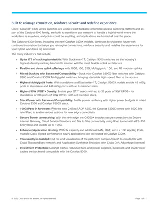 © 2022 Cisco and/or its affiliates. All rights reserved. Page 3 of 72
Built to reimage connection, reinforce security and redefine experience
Cisco®
Catalyst®
9300 Series switches are Cisco’s lead stackable enterprise access switching platform and as
part of the Catalyst 9000 family, are build to transform your network to handle a hybrid world where the
workplace is anywhere, endpoints could be anything, and applications are hosted all over the place.
The Catalyst 9300 Series, including the new Catalyst 9300X models, continues to shape the future with
continued innovation that helps you reimagine connections, reinforce security and redefine the experience for
your hybrid workforce big and small.
The many industry’s first include:
● Up to 1TB of stacking bandwidth: With Stackwise-1T, Catalyst 9300 switches are the industry’s
highest-density stacking bandwidth solution with the most flexible uplink architecture
● Flexible and dense uplink offerings with 100G, 40G, 25G, Multigigabit, 10G, and 1G modular uplinks
● Mixed Stacking with Backward Compatibility – Stack your Catalyst 9300X fiber switches with Catalyst
9300 and Catalyst 9300X Multigigabit switches, bringing stackable high-speed fiber to the access
● Highest Multigigabit Ports: With standalone and Stackwise-1T, Catalyst 9300X models enable 48 mGig
ports in standalone and 448 mGig ports with an 8-member stack
● Highest 90W UPOE®
+ Density: Enable your OT/IT needs with up to 36 ports of 90W UPOE+ for
standalone or 288 ports of 90W UPOE+ with a 8-member stack.
● StackPower with Backward Compatibility: Enable power resiliency with higher power budgets in mixed
Catalyst 9300 and Catalyst 9300X stack.
● 100G IPsec in hardware: With the new 2.0Sec UADP ASIC, the Catalyst 9300X comes with 100G line
rate IPsec to enable various options for new edge connectivity
● Secure Tunnel connectivity: With the new edge, the C9300X enables secure connections to Secure
Internet Gateway, Cloud Service Providers and Site to Site connectivity using IPsec tunnel with AES-256
Encryption and speeds up to 100G.
● Enhanced Application Hosting: With 2x capacity and additional RAM, QAT, and 2 x 10G AppGig Ports,
multiple Cisco Signed performance savvy applications can be hosted on Catalyst 9300X
● ThousandEyes Enabled: End-to-end visualization of the path from campus/branch to clouds/DC with
Cisco ThousandEyes Network and Application Synthetics (included with Cisco DNA Advantage licenses)
● Investment Protection: Catalyst 9300X redundant fans and power supplies, data stack and StackPower
cables are backward compatible with the Catalyst 9300.
 