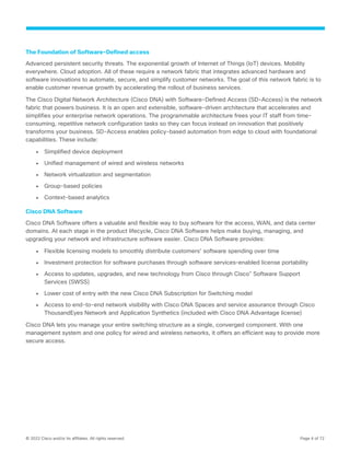 © 2022 Cisco and/or its affiliates. All rights reserved. Page 4 of 72
The Foundation of Software-Defined access
Advanced persistent security threats. The exponential growth of Internet of Things (IoT) devices. Mobility
everywhere. Cloud adoption. All of these require a network fabric that integrates advanced hardware and
software innovations to automate, secure, and simplify customer networks. The goal of this network fabric is to
enable customer revenue growth by accelerating the rollout of business services.
The Cisco Digital Network Architecture (Cisco DNA) with Software-Defined Access (SD-Access) is the network
fabric that powers business. It is an open and extensible, software-driven architecture that accelerates and
simplifies your enterprise network operations. The programmable architecture frees your IT staff from time-
consuming, repetitive network configuration tasks so they can focus instead on innovation that positively
transforms your business. SD-Access enables policy-based automation from edge to cloud with foundational
capabilities. These include:
● Simplified device deployment
● Unified management of wired and wireless networks
● Network virtualization and segmentation
● Group-based policies
● Context-based analytics
Cisco DNA Software
Cisco DNA Software offers a valuable and flexible way to buy software for the access, WAN, and data center
domains. At each stage in the product lifecycle, Cisco DNA Software helps make buying, managing, and
upgrading your network and infrastructure software easier. Cisco DNA Software provides:
● Flexible licensing models to smoothly distribute customers’ software spending over time
● Investment protection for software purchases through software services–enabled license portability
● Access to updates, upgrades, and new technology from Cisco through Cisco®
Software Support
Services (SWSS)
● Lower cost of entry with the new Cisco DNA Subscription for Switching model
● Access to end-to-end network visibility with Cisco DNA Spaces and service assurance through Cisco
ThousandEyes Network and Application Synthetics (included with Cisco DNA Advantage license)
Cisco DNA lets you manage your entire switching structure as a single, converged component. With one
management system and one policy for wired and wireless networks, it offers an efficient way to provide more
secure access.
 