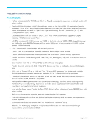 © 2022 Cisco and/or its affiliates. All rights reserved. Page 5 of 72
Product overview: Features
Product highlights
● Highest wireless scale for Wi-Fi 6 and 802.11ac Wave 2 access points supported on a single switch with
select models
● Catalyst 9300 and Catalyst 9300L/LM models are based on the Cisco UADP 2.0 Application-Specific
Integrated Circuit (ASIC) with programmable pipeline and microengine capabilities, along with template-
based, configurable allocation of Layer 2 and Layer 3 forwarding, Access Control Lists (ACLs), and
Quality of Service (QoS) entries
● Catalyst 9300X models are based on UADP 2.0sec ASIC which adds line rate support for Crypto,
including 100G hardware-based IPsec
● x86 CPU complex with 8-GB memory, and 16 GB of flash and external USB 3.0 SSD pluggable storage
slot (delivering up to 240GB of storage with an option SSD drive) to host containers. C9300X models
support 16GB of memory
● USB 2.0 slot to load system images and set configurations
● Up to 1 TBps of local stackable switching bandwidth with Catalyst 9300X models
● Deeper buffer and higher scale model options for rich multi-media content delivery applications
● Flexible and dense uplink offerings with 100G, 40G, 25G, Multigigabit, 10G, and 1G as fixed or modular
uplinks
● Easy transition from 40G to 100G and 10G to 25G with dual-rate optics
● Flexible downlink options with 25G, 10G and 1G Copper and Fiber as well as the densest Multigigabit
links
● With a mix of Copper (1G up to 10G) and Fiber (1G up to 25G) supported in a single stack, multiple
flexible deployment scenarios are enabled, including 2-Tier, 3-Tier and Hybrid architectures
● Leading PoE capabilities with up to 384 ports of PoE per stack, PoE+, and 288 ports high density IEEE
802.3bt - 90W UPOE+, and 60W Cisco UPOE®
● Intelligent Power Management with Cisco StackPower technology, providing power stacking among
members for power redundancy. Stackpower pools the power supplies across the stack to be used
redundancy and supplemental power purposes
● Line-rate, hardware-based Flexible NetFlow (FNF), delivering flow collection of up to 128,000 flows with
select models
● IPv6 support in hardware, providing wire-rate forwarding for IPv6 networks
● Dual-stack support for IPv4/IPv6 and dynamic hardware forwarding table allocations, for ease of IPv4-
to-IPv6 migration
● Support for both static and dynamic NAT and Port Address Translation (PAT)
● IEEE 802.1ba AV Bridging (AVB) built in to provide a better audio and video experience through
improved time synchronization and QoS
 