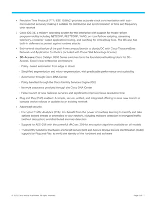 © 2022 Cisco and/or its affiliates. All rights reserved. Page 6 of 72
● Precision Time Protocol (PTP; IEEE 1588v2) provides accurate clock synchronization with sub-
microsecond accuracy making it suitable for distribution and synchronization of time and frequency
over network
● Cisco IOS XE, a modern operating system for the enterprise with support for model-driven
programmability including NETCONF, RESTCONF, YANG, on-box Python scripting, streaming
telemetry, container-based application hosting, and patching for critical bug fixes. The OS also has
built-in defenses to protect against runtime attacks
● End-to-end visualization of the path from campus/branch to clouds/DC with Cisco ThousandEyes
Network and Application Synthetics (included with Cisco DNA Advantage license)
● SD-Access: Cisco Catalyst 9300 Series switches form the foundational building block for SD-
Access, Cisco’s lead enterprise architecture:
◦ Policy-based automation from edge to cloud
◦ Simplified segmentation and micro-segmentation, with predictable performance and scalability
◦ Automation through Cisco DNA Center
◦ Policy handled through the Cisco Identity Services Engine (ISE)
◦ Network assurance provided through the Cisco DNA Center
◦ Faster launch of new business services and significantly improved issue resolution time
● Plug and Play (PnP) enabled: A simple, secure, unified, and integrated offering to ease new branch or
campus device rollouts or updates to an existing network
● Advanced security
◦ Encrypted Traffic Analytics (ETA): You benefit from the power of machine learning to identify and take
actions toward threats or anomalies in your network, including malware detection in encrypted traffic
(without decryption) and distributed anomaly detection
◦ Support for AES-256 with the powerful MACsec 256-bit encryption algorithm available on all models
◦ Trustworthy solutions: Hardware anchored Secure Boot and Secure Unique Device Identification (SUDI)
support for Plug and Play, to verify the identity of the hardware and software
 