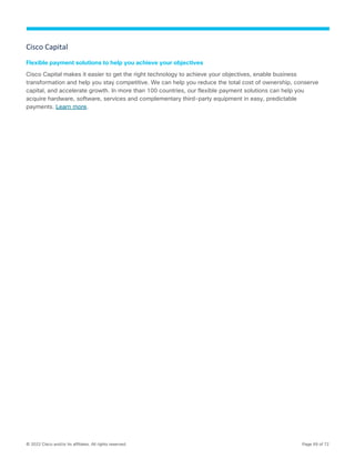 © 2022 Cisco and/or its affiliates. All rights reserved. Page 69 of 72
Cisco Capital
Flexible payment solutions to help you achieve your objectives
Cisco Capital makes it easier to get the right technology to achieve your objectives, enable business
transformation and help you stay competitive. We can help you reduce the total cost of ownership, conserve
capital, and accelerate growth. In more than 100 countries, our flexible payment solutions can help you
acquire hardware, software, services and complementary third-party equipment in easy, predictable
payments. Learn more.
 