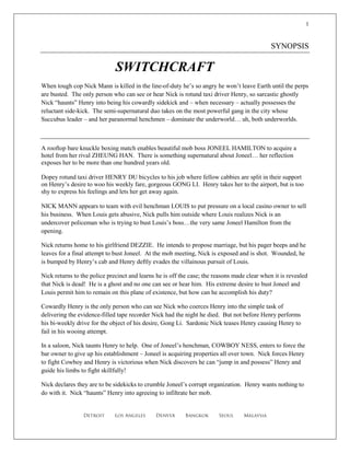1



                                                                                              SYNOPSIS

                              SWITCHCRAFT
When tough cop Nick Mann is killed in the line-of-duty he’s so angry he won’t leave Earth until the perps
are busted. The only person who can see or hear Nick is rotund taxi driver Henry, so sarcastic ghostly
Nick “haunts” Henry into being his cowardly sidekick and – when necessary – actually possesses the
reluctant side-kick. The semi-supernatural duo takes on the most powerful gang in the city whose
Succubus leader – and her paranormal henchmen – dominate the underworld… uh, both underworlds.



A rooftop bare knuckle boxing match enables beautiful mob boss JONEEL HAMILTON to acquire a
hotel from her rival ZHEUNG HAN. There is something supernatural about Joneel… her reflection
exposes her to be more than one hundred years old.

Dopey rotund taxi driver HENRY DU bicycles to his job where fellow cabbies are split in their support
on Henry’s desire to woo his weekly fare, gorgeous GONG LI. Henry takes her to the airport, but is too
shy to express his feelings and lets her get away again.

NICK MANN appears to team with evil henchman LOUIS to put pressure on a local casino owner to sell
his business. When Louis gets abusive, Nick pulls him outside where Louis realizes Nick is an
undercover policeman who is trying to bust Louis’s boss…the very same Joneel Hamilton from the
opening.

Nick returns home to his girlfriend DEZZIE. He intends to propose marriage, but his pager beeps and he
leaves for a final attempt to bust Joneel. At the mob meeting, Nick is exposed and is shot. Wounded, he
is bumped by Henry’s cab and Henry deftly evades the villainous pursuit of Louis.

Nick returns to the police precinct and learns he is off the case; the reasons made clear when it is revealed
that Nick is dead! He is a ghost and no one can see or hear him. His extreme desire to bust Joneel and
Louis permit him to remain on this plane of existence, but how can he accomplish his duty?

Cowardly Henry is the only person who can see Nick who coerces Henry into the simple task of
delivering the evidence-filled tape recorder Nick had the night he died. But not before Henry performs
his bi-weekly drive for the object of his desire, Gong Li. Sardonic Nick teases Henry causing Henry to
fail in his wooing attempt.

In a saloon, Nick taunts Henry to help. One of Joneel’s henchman, COWBOY NESS, enters to force the
bar owner to give up his establishment – Joneel is acquiring properties all over town. Nick forces Henry
to fight Cowboy and Henry is victorious when Nick discovers he can “jump in and possess” Henry and
guide his limbs to fight skillfully!

Nick declares they are to be sidekicks to crumble Joneel’s corrupt organization. Henry wants nothing to
do with it. Nick “haunts” Henry into agreeing to infiltrate her mob.


                 Detroit      Los Angeles     Denver       Bangkok      Seoul     Malaysia
 