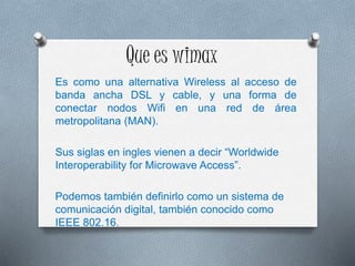 Que es wimax
Es como una alternativa Wireless al acceso de
banda ancha DSL y cable, y una forma de
conectar nodos Wifi en una red de área
metropolitana (MAN).
Sus siglas en ingles vienen a decir “Worldwide
Interoperability for Microwave Access”.
Podemos también definirlo como un sistema de
comunicación digital, también conocido como
IEEE 802.16.
 