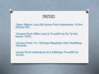 marcas
*Nano Station Loco M2 Acces Point Inalambrico 10 Km
200mw Wif.
*Access Point 300m Less N Tl-wa901nd De Tp-link
Nuevo 100%.
*Access Point 11n 150mbps Repetidor Wds Tew650ap
Trendnet.
*Acces Point Inalámbrico N A 300mbps Tl-wa901nd
Tp-link.
 