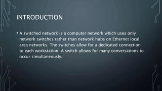 INTRODUCTION
• A switched network is a computer network which uses only
network switches rather than network hubs on Ether...
