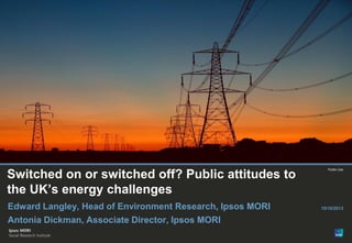 Paste co-brand
logo here

Switched on or switched off? Public attitudes to
the UK’s energy challenges
Edward Langley, Head of Environment Research, Ipsos MORI
Antonia Dickman, Associate Director, Ipsos MORI
© Ipsos MORI

Version 1 | Public

Public Use

15/10/2013

 