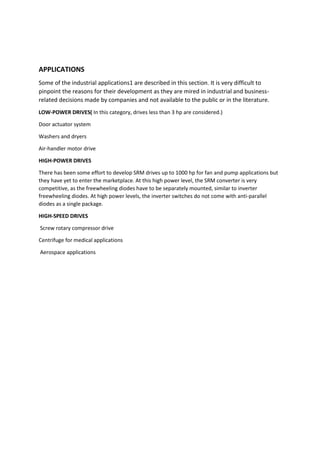 APPLICATIONS
Some of the industrial applications1 are described in this section. It is very difficult to
pinpoint the reasons for their development as they are mired in industrial and business-
related decisions made by companies and not available to the public or in the literature.
LOW-POWER DRIVES( In this category, drives less than 3 hp are considered.)
Door actuator system
Washers and dryers
Air-handler motor drive
HIGH-POWER DRIVES
There has been some effort to develop SRM drives up to 1000 hp for fan and pump applications but
they have yet to enter the marketplace. At this high power level, the SRM converter is very
competitive, as the freewheeling diodes have to be separately mounted, similar to inverter
freewheeling diodes. At high power levels, the inverter switches do not come with anti-parallel
diodes as a single package.
HIGH-SPEED DRIVES
Screw rotary compressor drive
Centrifuge for medical applications
Aerospace applications
 