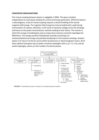 CONVERTER CONFIGURATIONS
The mutual coupling between phases is negligible in SRMs. This gives complete
independence to each phase winding for control and torque generation. While this feature
is advantageous, a lack of mutual coupling requires a careful handling of the stored
magnetic field energy. The magnetic field energy has to be provided with a path during
commutation of a phase; otherwise, it will result in excessive voltage across the windings
and hence on the power semiconductor switches leading to their failure. The manner in
which this energy is handled gives way to unique but numerous converter topologies for
SRM drives. The energy could be freewheeled, partially converting it to
mechanical/electrical energy and partially dissipating it in the machine windings. Another
option is to return it to the dc source either by electronic or electromagnetic means. All of
these options have given way to power converter topologies with q, (q + 1), 1.5q, and 2q
switch topologies, where q is the number of machine phases.
 