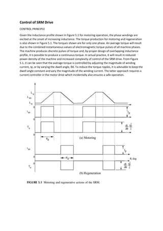 Control of SRM Drive
CONTROL PRINCIPLE
Given the inductance profile shown in Figure 5.1 for motoring operation, the phase windings are
excited at the onset of increasing inductance. The torque production for motoring and regeneration
is also shown in Figure 5.1. The torques shown are for only one phase. An average torque will result
due to the combined instantaneous values of electromagnetic torque pulses of all machine phases.
The machine produces discrete pulses of torque and, by proper design of overlapping inductance
profile, it is possible to produce a continuous torque. In actual practice, it will result in reduced
power density of the machine and increased complexity of control of the SRM drive. From Figure
5.1, it can be seen that the average torque is controlled by adjusting the magnitude of winding
current, Ip, or by varying the dwell angle, θd. To reduce the torque ripples, it is advisable to keep the
dwell angle constant and vary the magnitude of the winding current. The latter approach requires a
current controller in the motor drive which incidentally also ensures a safe operation.
 