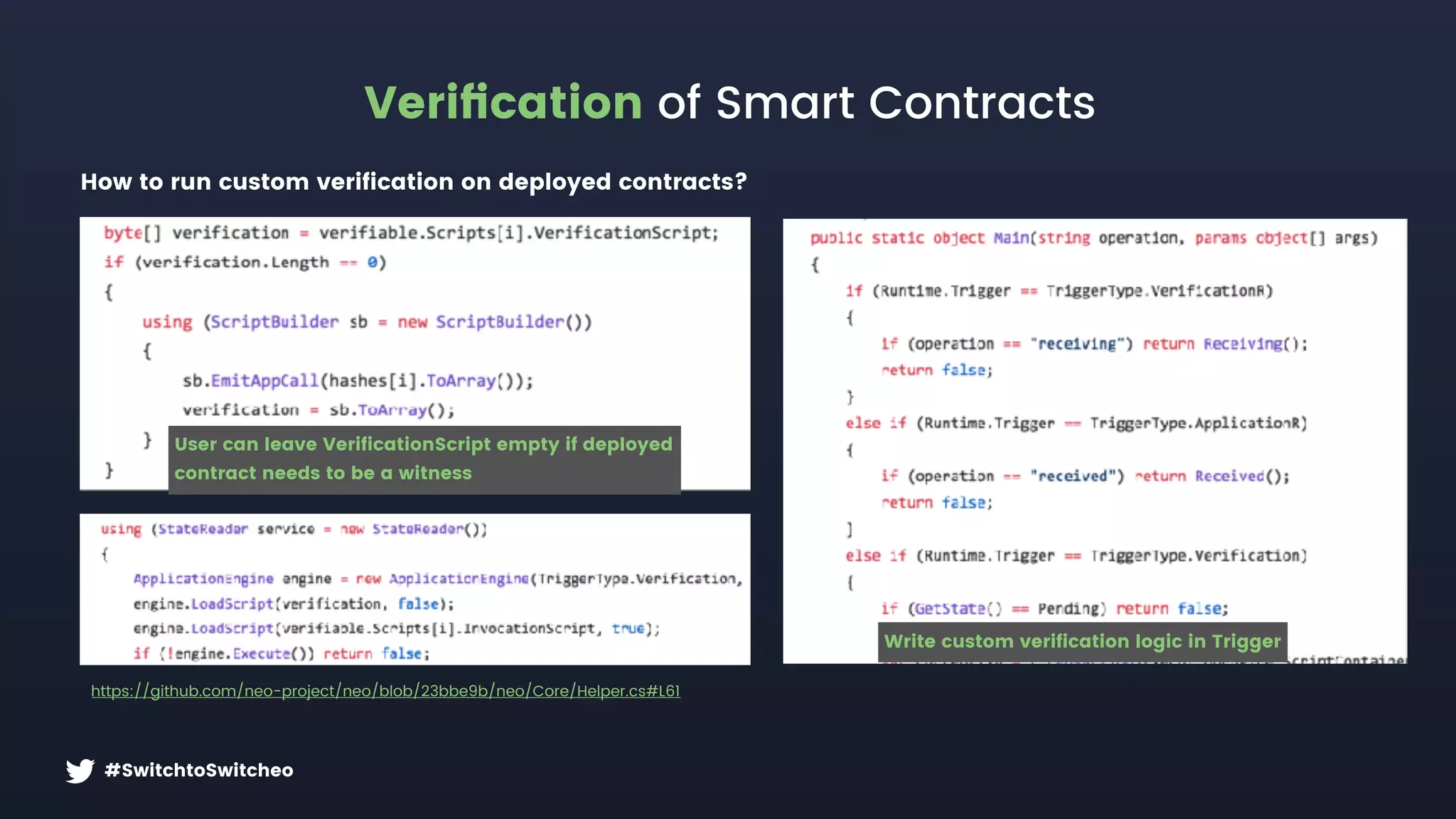 #SwitchtoSwitcheo
Veriﬁcation of Smart Contracts
https://github.com/neo-project/neo/blob/23bbe9b/neo/Core/Helper.cs#L61
How to run custom verification on deployed contracts?
Write custom verification logic in Trigger
User can leave VerificationScript empty if deployed  
contract needs to be a witness
 