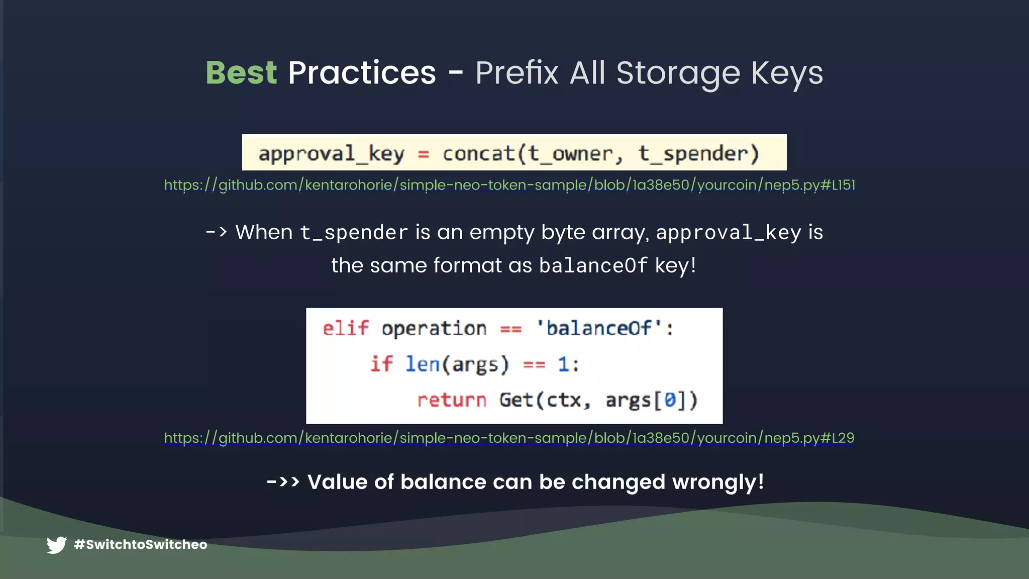 #SwitchtoSwitcheo
Best Practices - Preﬁx All Storage Keys
https://github.com/kentarohorie/simple-neo-token-sample/blob/1a38e50/yourcoin/nep5.py#L151
-> When t_spender is an empty byte array, approval_key is  
the same format as balanceOf key!
https://github.com/kentarohorie/simple-neo-token-sample/blob/1a38e50/yourcoin/nep5.py#L29
->> Value of balance can be changed wrongly!
 