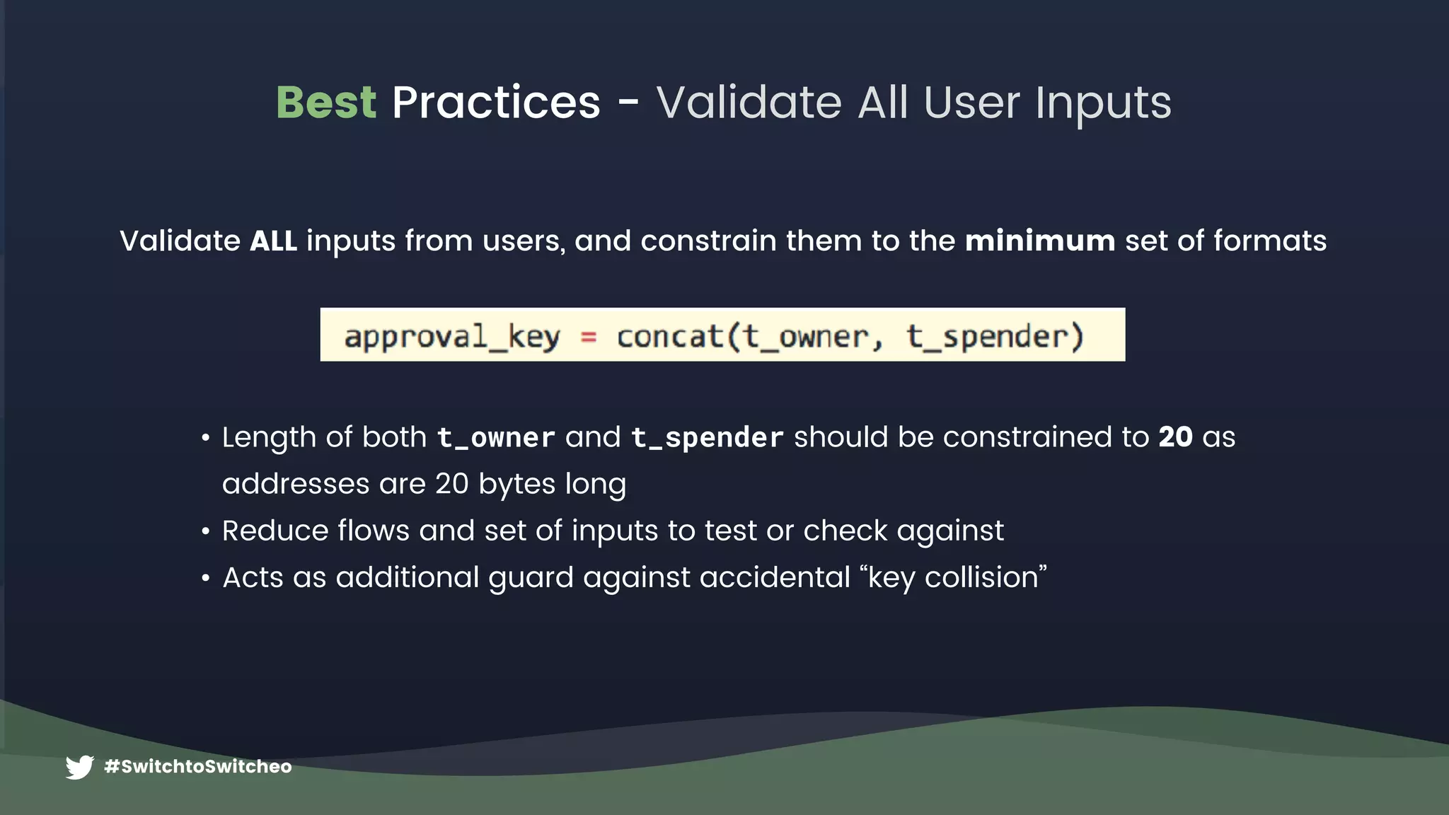 #SwitchtoSwitcheo
Best Practices - Validate All User Inputs
Validate ALL inputs from users, and constrain them to the minimum set of formats
• Length of both t_owner and t_spender should be constrained to 20 as  
addresses are 20 bytes long
• Reduce flows and set of inputs to test or check against
• Acts as additional guard against accidental “key collision”
 