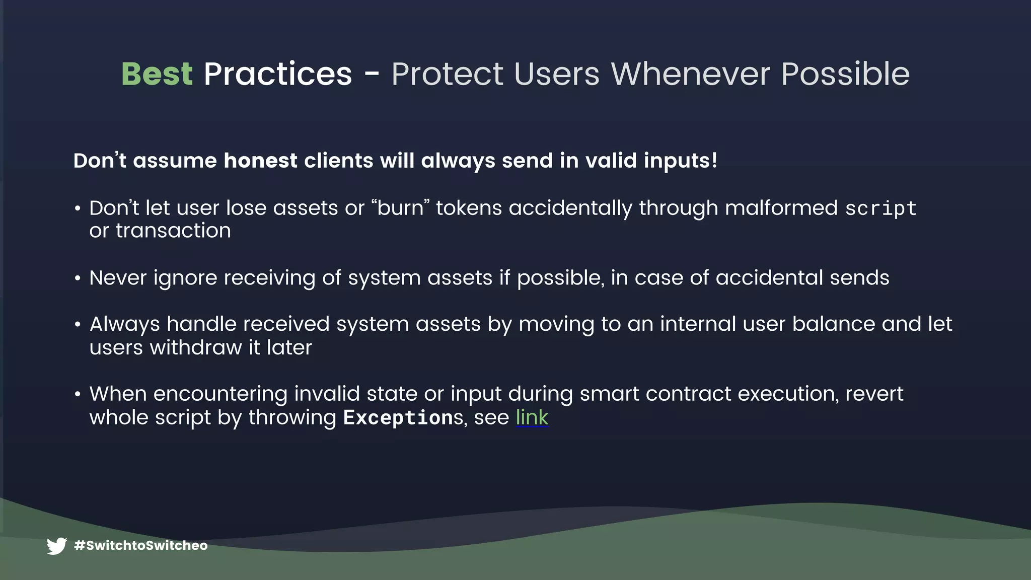 #SwitchtoSwitcheo
Best Practices - Protect Users Whenever Possible
Don’t assume honest clients will always send in valid inputs!
• Don’t let user lose assets or “burn” tokens accidentally through malformed script  
or transaction
• Never ignore receiving of system assets if possible, in case of accidental sends
• Always handle received system assets by moving to an internal user balance and let
users withdraw it later
• When encountering invalid state or input during smart contract execution, revert
whole script by throwing Exceptions, see link
 