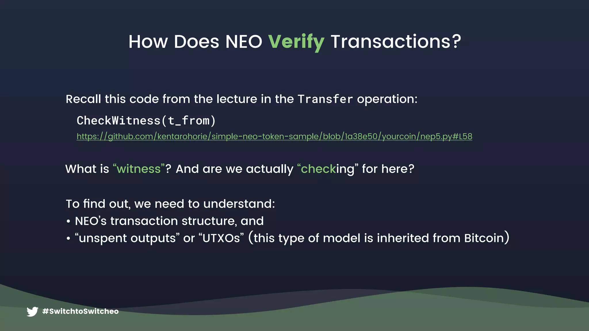 #SwitchtoSwitcheo
How Does NEO Verify Transactions?
CheckWitness(t_from)
What is “witness”? And are we actually “checking” for here?
https://github.com/kentarohorie/simple-neo-token-sample/blob/1a38e50/yourcoin/nep5.py#L58
To ﬁnd out, we need to understand:
• NEO’s transaction structure, and
• “unspent outputs” or “UTXOs” (this type of model is inherited from Bitcoin)
Recall this code from the lecture in the Transfer operation:
 