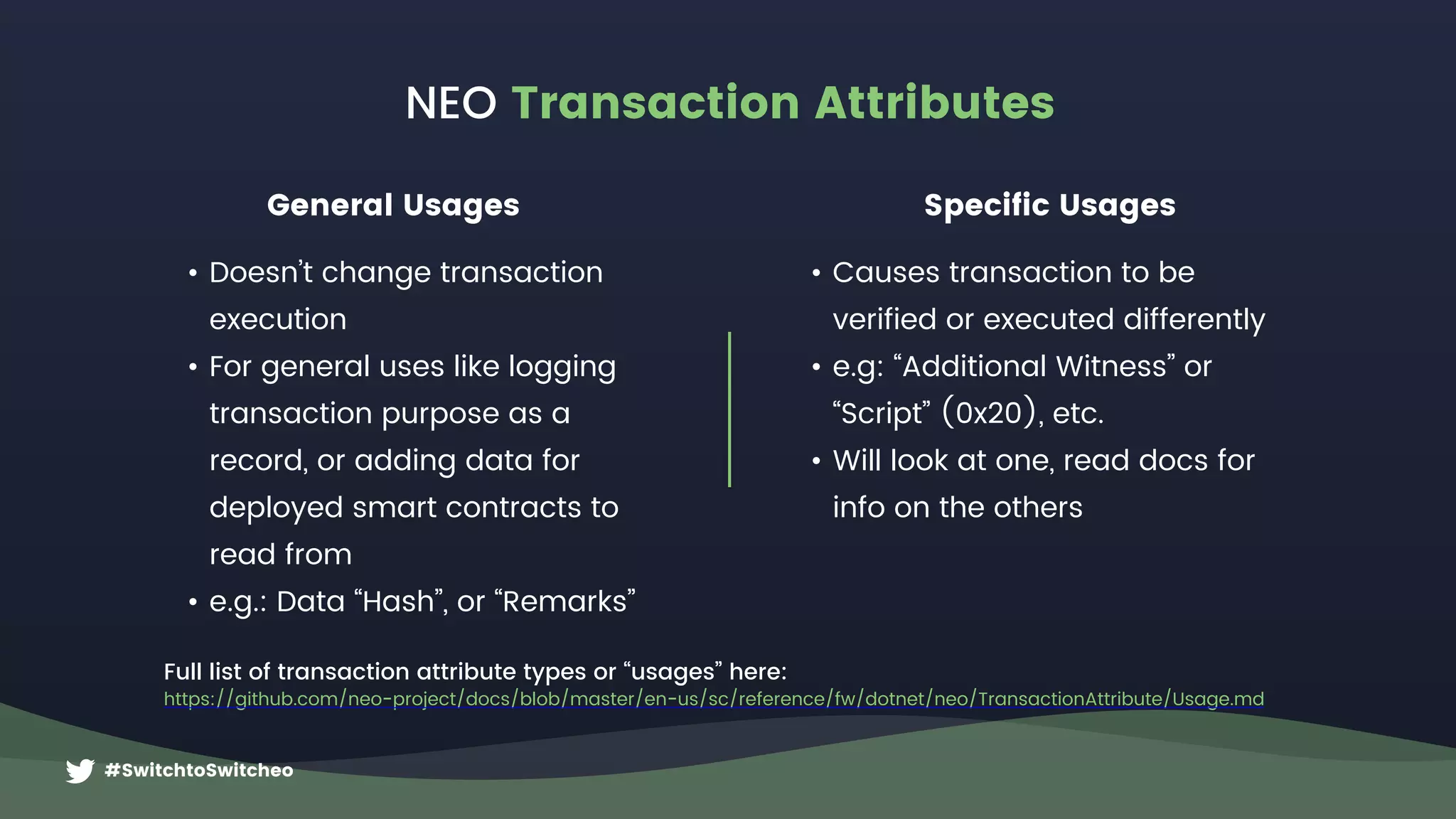 #SwitchtoSwitcheo
NEO Transaction Attributes
Full list of transaction attribute types or “usages” here:
https://github.com/neo-project/docs/blob/master/en-us/sc/reference/fw/dotnet/neo/TransactionAttribute/Usage.md
General Usages Specific Usages
• Doesn’t change transaction
execution
• For general uses like logging
transaction purpose as a
record, or adding data for
deployed smart contracts to
read from
• e.g.: Data “Hash”, or “Remarks”
• Causes transaction to be
verified or executed differently
• e.g: “Additional Witness” or
“Script” (0x20), etc.
• Will look at one, read docs for
info on the others
 