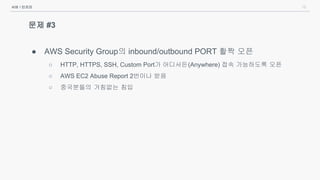 15
문제 #3
● AWS Security Group의 inbound/outbound PORT 활짝 오픈
○ HTTP, HTTPS, SSH, Custom Port가 어디서든(Anywhere) 접속 가능하도록 오픈
○ AWS EC2 Abuse Report 2번이나 받음
○ 중국분들의 거침없는 침입
서버 / 인프라
 