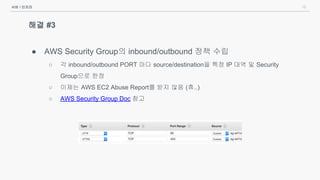 16
해결 #3
● AWS Security Group의 inbound/outbound 정책 수립
○ 각 inbound/outbound PORT 마다 source/destination을 특정 IP 대역 및 Security
Group으로 한정
○ 이제는 AWS EC2 Abuse Report를 받지 않음 (휴..)
○ AWS Security Group Doc 참고
서버 / 인프라
 