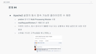 17
문제 #4
● Apache2 설정의 동시 접속 가능한 클라이언트 수 제한
○ prefork 방식의 Multi Processing Module 사용
○ maxRequestWorkers가 150으로 설정
○ 이벤트 오픈시, 동시 접속자가 300명 이상 되는 상황에서 해당 설정으로 요청 지연
발생
○ 신청을 기다린 고객님들을 화나게함(..)
서버 / 인프라
 