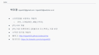 Author
박미정 mjpark03@gmail.com / mjpark03@switcher.co.kr
● 스타트업을 사랑하는 개발자
○ 코빗, 스케일체인, I/O(스위처)
● (주) 서버 개발
● (부) 가끔 프론트엔드 (퍼블리셔 리스펙트), 가끔 보안
● 시작은 대기업 개발자
● 블로그: http://mjpark03.github.io/about/me
● 링크드인: https://kr.linkedin.com/in/mjpark03
 
