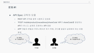 20
문제 #1
● API Spec 규칙의 오용
○ REST API 규칙을 잘못 사용하고 있었음
○ ‘POST /mobile/product/{macaddress}/shareCode’ API가 shareCode를 생성하는
API가 아니고, 실제로 조회하는 API 였음
○ APP 개발자 분들과 커뮤니케이션 하기 위해, 코드를 일일이 살펴봐야 하는 비용
발생
애플리케이션
박개발 김개발
‘A’ API는
‘A’ 기능을 하지
‘A’ API는
‘B’ 기능을 하는데
 